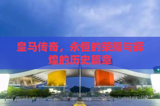 皇马传奇，永恒的荣耀与辉煌的历史篇章