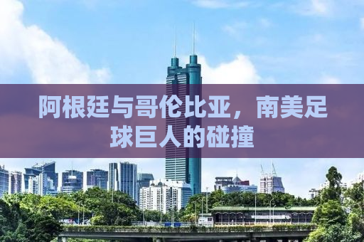 阿根廷与哥伦比亚，南美足球巨人的碰撞