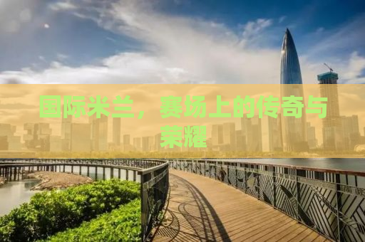 国际米兰，赛场上的传奇与荣耀
