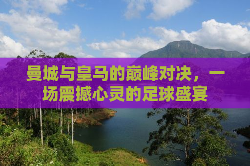 曼城与皇马的巅峰对决，一场震撼心灵的足球盛宴