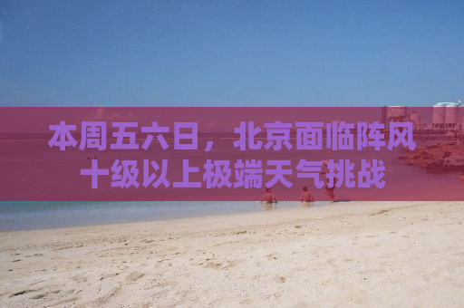 本周五六日，北京面临阵风十级以上极端天气挑战