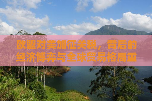 欧盟对美加征关税，背后的经济博弈与全球贸易格局重塑