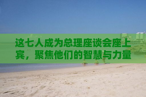 这七人成为总理座谈会座上宾，聚焦他们的智慧与力量