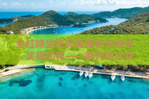 全红婵坐在郭晶晶怀里合影，笑靥如花——两代跳水女皇的温馨瞬间