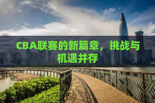CBA联赛的新篇章，挑战与机遇并存