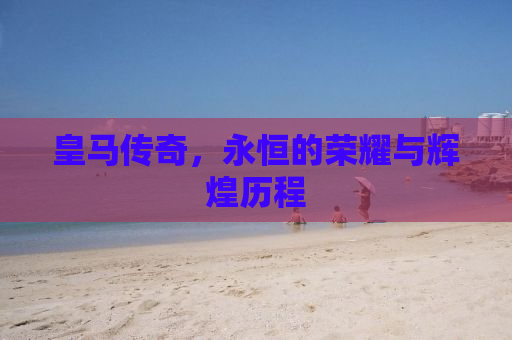 皇马传奇，永恒的荣耀与辉煌历程