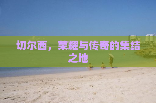 切尔西，荣耀与传奇的集结之地