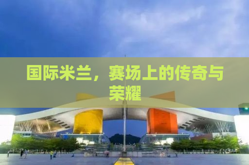 国际米兰，赛场上的传奇与荣耀