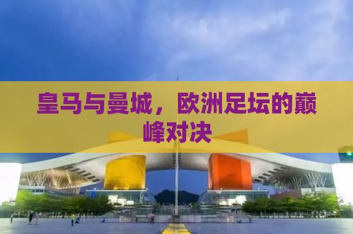 皇马与曼城，欧洲足坛的巅峰对决