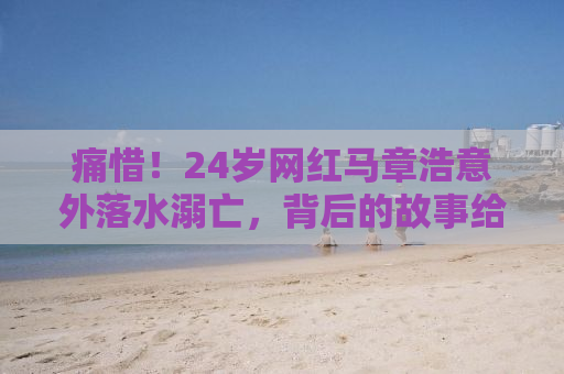 痛惜！24岁网红马章浩意外落水溺亡，背后的故事给我们留下深刻启示