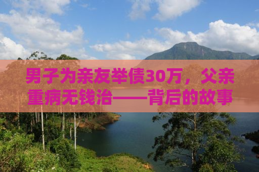 男子为亲友举债30万，父亲重病无钱治——背后的故事与启示