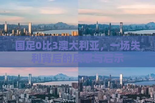 国足0比3澳大利亚，一场失利背后的反思与启示