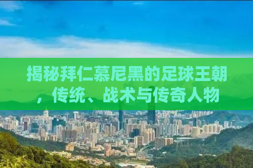 揭秘拜仁慕尼黑的足球王朝，传统、战术与传奇人物