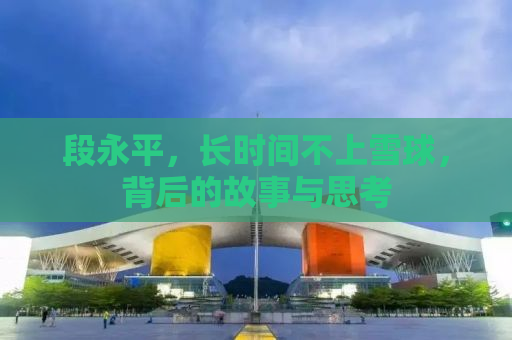 段永平，长时间不上雪球，背后的故事与思考