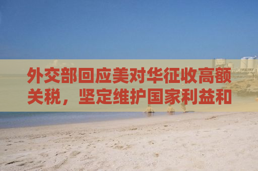外交部回应美对华征收高额关税，坚定维护国家利益和贸易公平