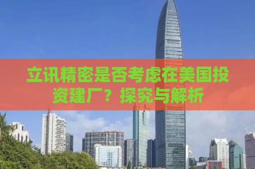 立讯精密是否考虑在美国投资建厂？探究与解析