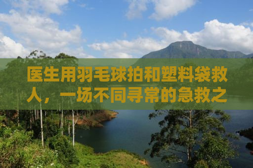 医生用羽毛球拍和塑料袋救人，一场不同寻常的急救之旅