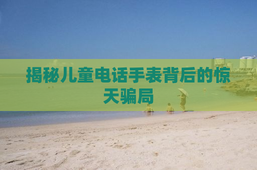 揭秘儿童电话手表背后的惊天骗局