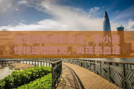 周星驰新电影女足，张小斐惊艳造型曝光，再现热血足球女将风采