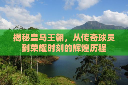 揭秘皇马王朝，从传奇球员到荣耀时刻的辉煌历程