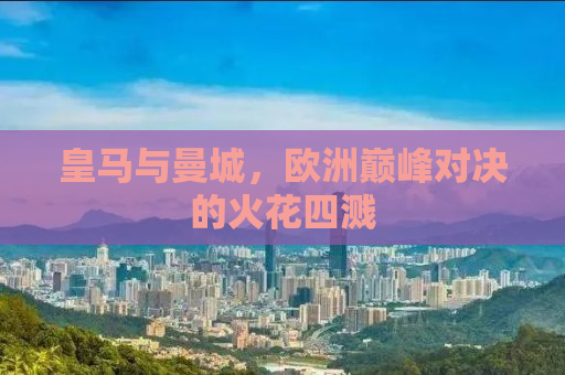 皇马与曼城，欧洲巅峰对决的火花四溅