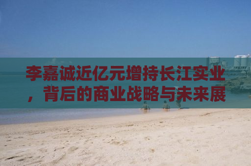 李嘉诚近亿元增持长江实业，背后的商业战略与未来展望