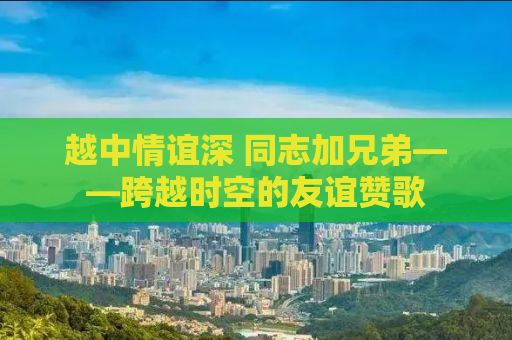 越中情谊深 同志加兄弟——跨越时空的友谊赞歌