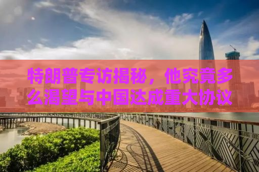 特朗普专访揭秘，他究竟多么渴望与中国达成重大协议？