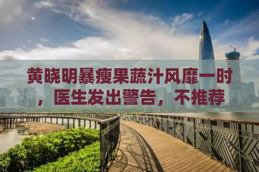 黄晓明暴瘦果蔬汁风靡一时，医生发出警告，不推荐