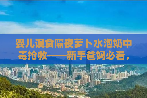 婴儿误食隔夜萝卜水泡奶中毒抢救——新手爸妈必看，预防胜于一切