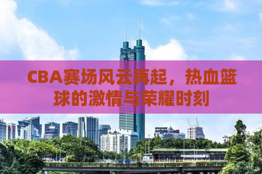 CBA赛场风云再起，热血篮球的激情与荣耀时刻