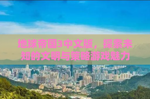 地球帝国3中文版，探索未知的文明与策略游戏魅力