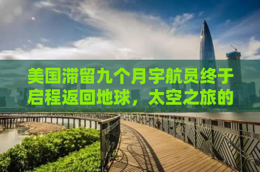 美国滞留九个月宇航员终于启程返回地球，太空之旅的挑战与希望