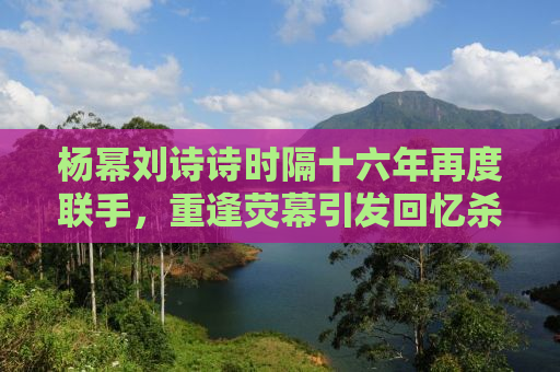 杨幂刘诗诗时隔十六年再度联手，重逢荧幕引发回忆杀！