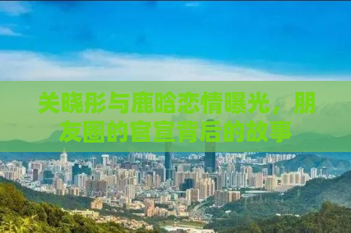 关晓彤与鹿晗恋情曝光，朋友圈的官宣背后的故事