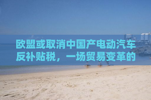欧盟或取消中国产电动汽车反补贴税，一场贸易变革的曙光