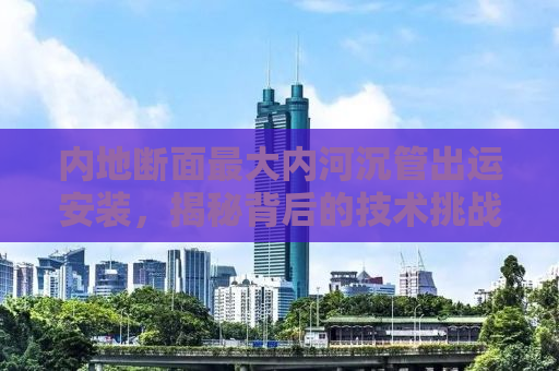 内地断面最大内河沉管出运安装，揭秘背后的技术挑战与工程奇迹