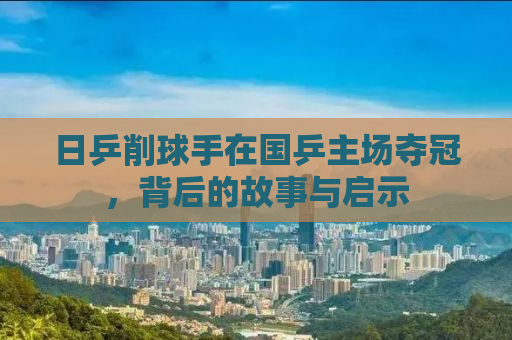 日乒削球手在国乒主场夺冠，背后的故事与启示