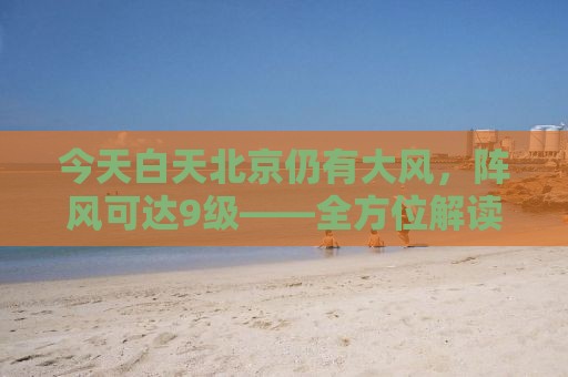 今天白天北京仍有大风，阵风可达9级——全方位解读大风天气的影响与应对措施