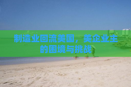 制造业回流美国，美企业主的困境与挑战