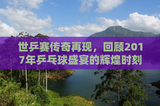 世乒赛传奇再现，回顾2017年乒乓球盛宴的辉煌时刻