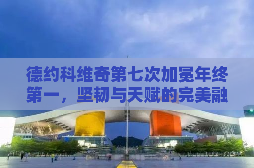 德约科维奇第七次加冕年终第一，坚韧与天赋的完美融合