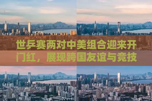 世乒赛两对中美组合迎来开门红，展现跨国友谊与竞技风采