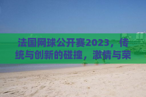 法国网球公开赛2023，传统与创新的碰撞，激情与荣耀的重燃
