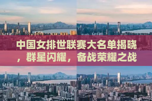 中国女排世联赛大名单揭晓，群星闪耀，备战荣耀之战