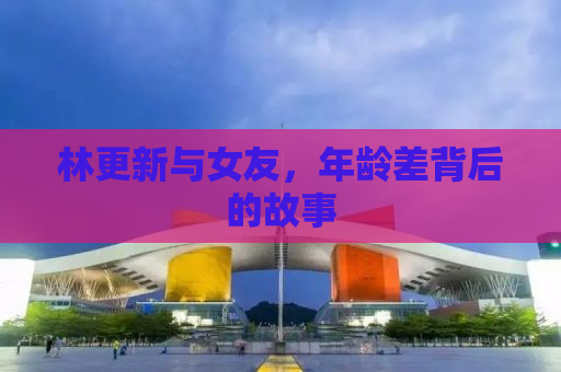 林更新与女友，年龄差背后的故事