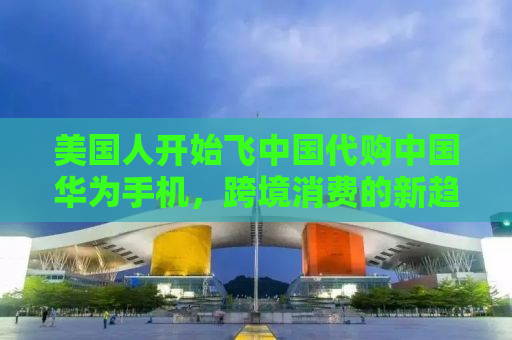 美国人开始飞中国代购中国华为手机，跨境消费的新趋势