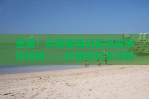 重磅！劳斯莱斯幻影流拍事件揭秘——价值超过百万的豪车为何遭遇冷场？