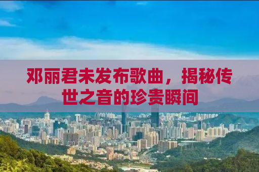 邓丽君未发布歌曲，揭秘传世之音的珍贵瞬间