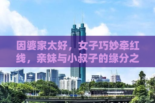 因婆家太好，女子巧妙牵红线，亲妹与小叔子的缘分之旅